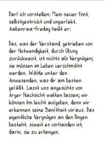 Darf ich vorstellen: Mein neuer Font, selbstgestrickt und unperfekt. Aabenraa-Fredag heißt er: Das, was der Verstand, getrieben von der Notwendigkeit, durch Übung zurückweist, ist nichts als Vergnügen; sie müssen im Leben verschmäht werden. Wähle unter den Anwesenden, was dir am besten gefällt. Lasst uns angesichts von Ärger Nachsicht walten lassen; wir können ihn leicht aufgeben, denn wir erkennen seine Sanftheit voraus. Das eigentliche Vergnügen an den Dingen besteht, soweit es vorhanden ist, darin, sie zu erlangen.